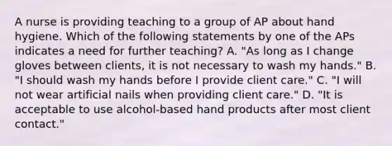 A nurse is providing teaching to a group of AP about hand hygiene. Which of the following statements by one of the APs indicates a need for further teaching? A. "As long as I change gloves between clients, it is not necessary to wash my hands." B. "I should wash my hands before I provide client care." C. "I will not wear artificial nails when providing client care." D. "It is acceptable to use alcohol-based hand products after most client contact."