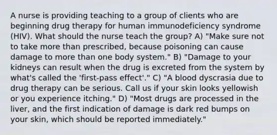 A nurse is providing teaching to a group of clients who are beginning drug therapy for human immunodeficiency syndrome (HIV). What should the nurse teach the group? A) "Make sure not to take more than prescribed, because poisoning can cause damage to more than one body system." B) "Damage to your kidneys can result when the drug is excreted from the system by what's called the 'first-pass effect'." C) "A blood dyscrasia due to drug therapy can be serious. Call us if your skin looks yellowish or you experience itching." D) "Most drugs are processed in the liver, and the first indication of damage is dark red bumps on your skin, which should be reported immediately."