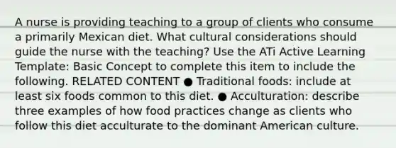 A nurse is providing teaching to a group of clients who consume a primarily Mexican diet. What cultural considerations should guide the nurse with the teaching? Use the ATi Active Learning Template: Basic Concept to complete this item to include the following. RELATED CONTENT ● Traditional foods: include at least six foods common to this diet. ● Acculturation: describe three examples of how food practices change as clients who follow this diet acculturate to the dominant American culture.