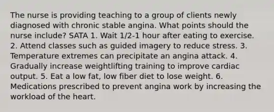 The nurse is providing teaching to a group of clients newly diagnosed with chronic stable angina. What points should the nurse include? SATA 1. Wait 1/2-1 hour after eating to exercise. 2. Attend classes such as guided imagery to reduce stress. 3. Temperature extremes can precipitate an angina attack. 4. Gradually increase weightlifting training to improve cardiac output. 5. Eat a low fat, low fiber diet to lose weight. 6. Medications prescribed to prevent angina work by increasing the workload of the heart.