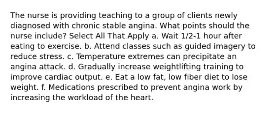 The nurse is providing teaching to a group of clients newly diagnosed with chronic stable angina. What points should the nurse include? Select All That Apply a. Wait 1/2-1 hour after eating to exercise. b. Attend classes such as guided imagery to reduce stress. c. Temperature extremes can precipitate an angina attack. d. Gradually increase weightlifting training to improve cardiac output. e. Eat a low fat, low fiber diet to lose weight. f. Medications prescribed to prevent angina work by increasing the workload of the heart.