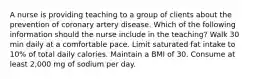 A nurse is providing teaching to a group of clients about the prevention of coronary artery disease. Which of the following information should the nurse include in the teaching? Walk 30 min daily at a comfortable pace. Limit saturated fat intake to 10% of total daily calories. Maintain a BMI of 30. Consume at least 2,000 mg of sodium per day.