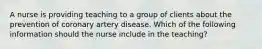 A nurse is providing teaching to a group of clients about the prevention of coronary artery disease. Which of the following information should the nurse include in the teaching?