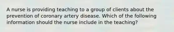 A nurse is providing teaching to a group of clients about the prevention of coronary artery disease. Which of the following information should the nurse include in the teaching?