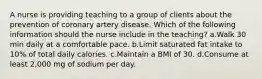 A nurse is providing teaching to a group of clients about the prevention of coronary artery disease. Which of the following information should the nurse include in the teaching? a.Walk 30 min daily at a comfortable pace. b.Limit saturated fat intake to 10% of total daily calories. c.Maintain a BMI of 30. d.Consume at least 2,000 mg of sodium per day.