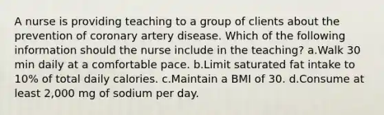 A nurse is providing teaching to a group of clients about the prevention of coronary artery disease. Which of the following information should the nurse include in the teaching? a.Walk 30 min daily at a comfortable pace. b.Limit saturated fat intake to 10% of total daily calories. c.Maintain a BMI of 30. d.Consume at least 2,000 mg of sodium per day.