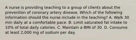 A nurse is providing teaching to a group of clients about the prevention of coronary artery disease. Which of the following information should the nurse include in the teaching? A. Walk 30 min daily at a comfortable pace. B. Limit saturated fat intake to 10% of total daily calories. C. Maintain a BMI of 30. D. Consume at least 2,000 mg of sodium per day.