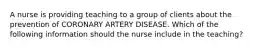 A nurse is providing teaching to a group of clients about the prevention of CORONARY ARTERY DISEASE. Which of the following information should the nurse include in the teaching?