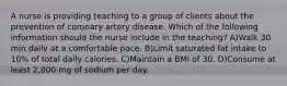 A nurse is providing teaching to a group of clients about the prevention of coronary artery disease. Which of the following information should the nurse include in the teaching? A)Walk 30 min daily at a comfortable pace. B)Limit saturated fat intake to 10% of total daily calories. C)Maintain a BMI of 30. D)Consume at least 2,000 mg of sodium per day.