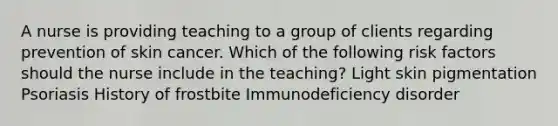 A nurse is providing teaching to a group of clients regarding prevention of skin cancer. Which of the following risk factors should the nurse include in the teaching? Light skin pigmentation Psoriasis History of frostbite Immunodeficiency disorder