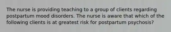 The nurse is providing teaching to a group of clients regarding postpartum mood disorders. The nurse is aware that which of the following clients is at greatest risk for postpartum psychosis?