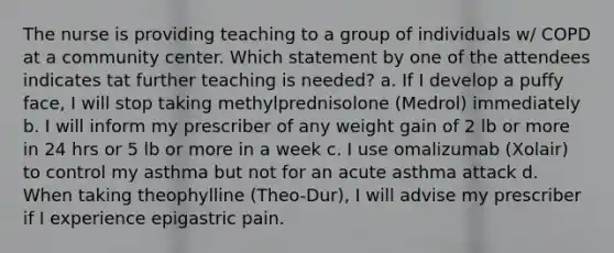 The nurse is providing teaching to a group of individuals w/ COPD at a community center. Which statement by one of the attendees indicates tat further teaching is needed? a. If I develop a puffy face, I will stop taking methylprednisolone (Medrol) immediately b. I will inform my prescriber of any weight gain of 2 lb or more in 24 hrs or 5 lb or more in a week c. I use omalizumab (Xolair) to control my asthma but not for an acute asthma attack d. When taking theophylline (Theo-Dur), I will advise my prescriber if I experience epigastric pain.