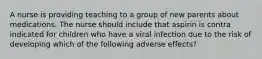 A nurse is providing teaching to a group of new parents about medications. The nurse should include that aspirin is contra indicated for children who have a viral infection due to the risk of developing which of the following adverse effects?