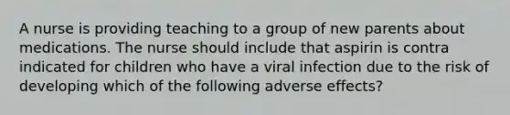 A nurse is providing teaching to a group of new parents about medications. The nurse should include that aspirin is contra indicated for children who have a viral infection due to the risk of developing which of the following adverse effects?