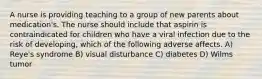 A nurse is providing teaching to a group of new parents about medication's. The nurse should include that aspirin is contraindicated for children who have a viral infection due to the risk of developing, which of the following adverse affects. A) Reye's syndrome B) visual disturbance C) diabetes D) Wilms tumor