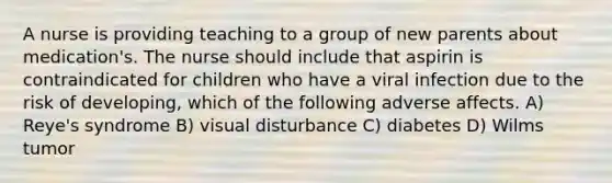 A nurse is providing teaching to a group of new parents about medication's. The nurse should include that aspirin is contraindicated for children who have a viral infection due to the risk of developing, which of the following adverse affects. A) Reye's syndrome B) visual disturbance C) diabetes D) Wilms tumor