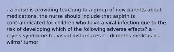 - a nurse is providing teaching to a group of new parents about medications. the nurse should include that aspirin is contraindicated for children who have a viral infection due to the risk of developing which of the following adverse effects? a - reye's syndrome b - visual disturnaces c - diabetes mellitus d - wilms' tumor