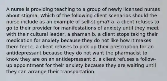 A nurse is providing teaching to a group of newly licensed nurses about stigma. Which of the following client scenarios should the nurse include as an example of self-stigma? a. a client refuses to go to their provider for manifestations of anxiety until they meet with their cultural leader, a shaman b. a client stops taking their medication for anxiety because they do not like how it makes them feel c. a client refuses to pick up their prescription for an antidepressant because they do not want the pharmacist to know they are on an antidepressant d. a client refuses a follow-up appointment for their anxiety because they are waiting until they can arrange their transportation