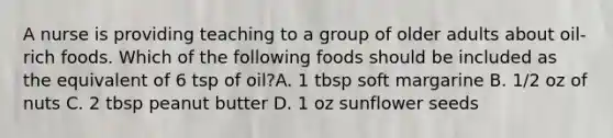 A nurse is providing teaching to a group of older adults about oil-rich foods. Which of the following foods should be included as the equivalent of 6 tsp of oil?A. 1 tbsp soft margarine B. 1/2 oz of nuts C. 2 tbsp peanut butter D. 1 oz sunflower seeds