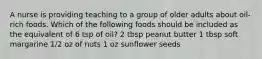 A nurse is providing teaching to a group of older adults about oil-rich foods. Which of the following foods should be included as the equivalent of 6 tsp of oil? 2 tbsp peanut butter 1 tbsp soft margarine 1/2 oz of nuts 1 oz sunflower seeds