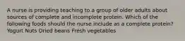 A nurse is providing teaching to a group of older adults about sources of complete and incomplete protein. Which of the following foods should the nurse include as a complete protein? Yogurt Nuts Dried beans Fresh vegetables