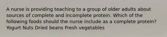 A nurse is providing teaching to a group of older adults about sources of complete and incomplete protein. Which of the following foods should the nurse include as a complete protein? Yogurt Nuts Dried beans Fresh vegetables