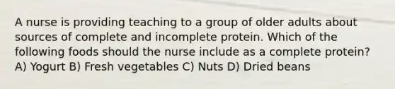 A nurse is providing teaching to a group of older adults about sources of complete and incomplete protein. Which of the following foods should the nurse include as a complete protein? A) Yogurt B) Fresh vegetables C) Nuts D) Dried beans