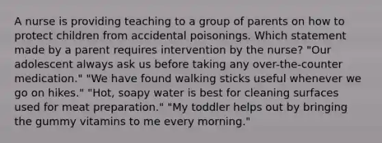 A nurse is providing teaching to a group of parents on how to protect children from accidental poisonings. Which statement made by a parent requires intervention by the nurse? "Our adolescent always ask us before taking any over-the-counter medication." "We have found walking sticks useful whenever we go on hikes." "Hot, soapy water is best for cleaning surfaces used for meat preparation." "My toddler helps out by bringing the gummy vitamins to me every morning."