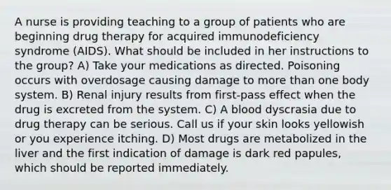 A nurse is providing teaching to a group of patients who are beginning drug therapy for acquired immunodeficiency syndrome (AIDS). What should be included in her instructions to the group? A) Take your medications as directed. Poisoning occurs with overdosage causing damage to more than one body system. B) Renal injury results from first-pass effect when the drug is excreted from the system. C) A blood dyscrasia due to drug therapy can be serious. Call us if your skin looks yellowish or you experience itching. D) Most drugs are metabolized in the liver and the first indication of damage is dark red papules, which should be reported immediately.