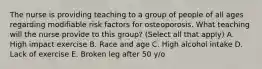 The nurse is providing teaching to a group of people of all ages regarding modifiable risk factors for osteoporosis. What teaching will the nurse provide to this group? (Select all that apply) A. High impact exercise B. Race and age C. High alcohol intake D. Lack of exercise E. Broken leg after 50 y/o