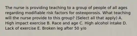 The nurse is providing teaching to a group of people of all ages regarding modifiable risk factors for osteoporosis. What teaching will the nurse provide to this group? (Select all that apply) A. High impact exercise B. Race and age C. High alcohol intake D. Lack of exercise E. Broken leg after 50 y/o