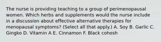 The nurse is providing teaching to a group of perimenopausal women. Which herbs and supplements would the nurse include in a discussion about effective alternative therapies for menopausal symptoms? (Select all that apply.) A. Soy B. Garlic C. Gingko D. Vitamin A E. Cinnamon F. Black cohosh