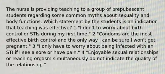 The nurse is providing teaching to a group of prepubescent students regarding some common myths about sexuality and body functions. Which statement by the students is an indication that teaching was effective? 1 "I don't to worry about birth control or STIs during my first time." 2 "Condoms are the most effective birth control and the only way I can be sure I won't get pregnant." 3 "I only have to worry about being infected with an STI if I see a sore or have pain." 4 "Enjoyable sexual relationships or reaching orgasm simultaneously do not indicate the quality of the relationship."