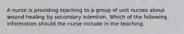 A nurse is providing teaching to a group of unit nurses about wound healing by secondary intention. Which of the following information should the nurse include in the teaching.