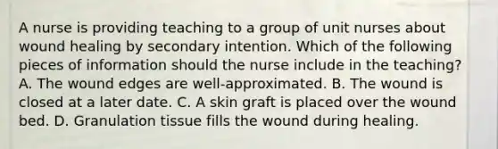 A nurse is providing teaching to a group of unit nurses about wound healing by secondary intention. Which of the following pieces of information should the nurse include in the teaching? A. The wound edges are well-approximated. B. The wound is closed at a later date. C. A skin graft is placed over the wound bed. D. Granulation tissue fills the wound during healing.