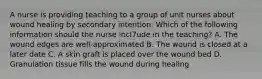 A nurse is providing teaching to a group of unit nurses about wound healing by secondary intention. Which of the following information should the nurse incl7ude in the teaching? A. The wound edges are well-approximated B. The wound is closed at a later date C. A skin graft is placed over the wound bed D. Granulation tissue fills the wound during healing