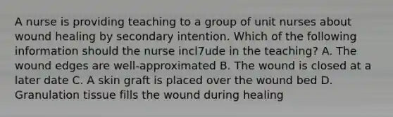 A nurse is providing teaching to a group of unit nurses about wound healing by secondary intention. Which of the following information should the nurse incl7ude in the teaching? A. The wound edges are well-approximated B. The wound is closed at a later date C. A skin graft is placed over the wound bed D. Granulation tissue fills the wound during healing