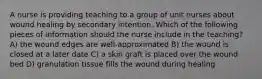 A nurse is providing teaching to a group of unit nurses about wound healing by secondary intention. Which of the following pieces of information should the nurse include in the teaching? A) the wound edges are well-approximated B) the wound is closed at a later date C) a skin graft is placed over the wound bed D) granulation tissue fills the wound during healing