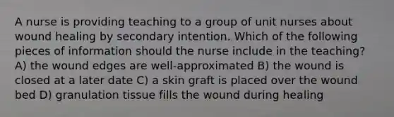 A nurse is providing teaching to a group of unit nurses about wound healing by secondary intention. Which of the following pieces of information should the nurse include in the teaching? A) the wound edges are well-approximated B) the wound is closed at a later date C) a skin graft is placed over the wound bed D) granulation tissue fills the wound during healing