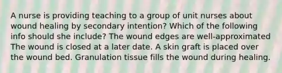 A nurse is providing teaching to a group of unit nurses about wound healing by secondary intention? Which of the following info should she include? The wound edges are well-approximated The wound is closed at a later date. A skin graft is placed over the wound bed. Granulation tissue fills the wound during healing.