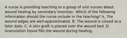 A nurse is providing teaching to a group of unit nurses about wound healing by secondary intention. Which of the following information should the nurse include in the teaching? A. The wound edges are well-approximated. B. The wound is closed at a later date. C. A skin graft is placed over the wound bed. D. Granulation tissue fills the wound during healing.