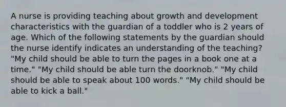 A nurse is providing teaching about growth and development characteristics with the guardian of a toddler who is 2 years of age. Which of the following statements by the guardian should the nurse identify indicates an understanding of the teaching? "My child should be able to turn the pages in a book one at a time." "My child should be able turn the doorknob." "My child should be able to speak about 100 words." "My child should be able to kick a ball."