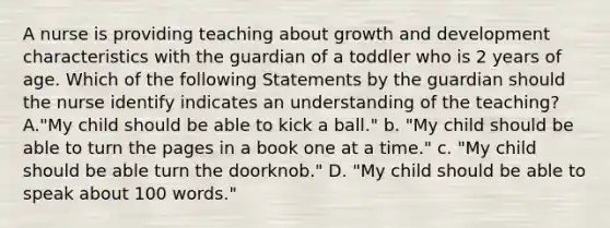 A nurse is providing teaching about growth and development characteristics with the guardian of a toddler who is 2 years of age. Which of the following Statements by the guardian should the nurse identify indicates an understanding of the teaching? A."My child should be able to kick a ball." b. "My child should be able to turn the pages in a book one at a time." c. "My child should be able turn the doorknob." D. "My child should be able to speak about 100 words."