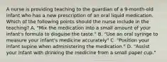 A nurse is providing teaching to the guardian of a 9-month-old infant who has a new prescription of an oral liquid medication. Which of the following points should the nurse include in the teaching? A. "Mix the medication into a small amount of your infant's formula to disguise the taste." B. "Use an oral syringe to measure your infant's medicine accurately" C. "Position your infant supine when administering the medication." D. "Assist your infant with drinking the medicine from a small paper cup."