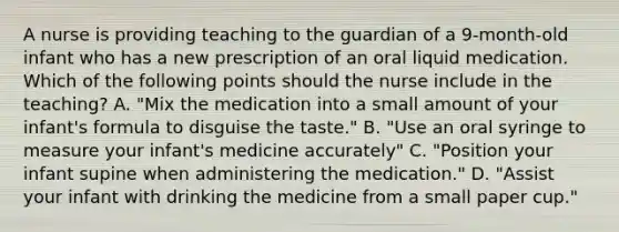 A nurse is providing teaching to the guardian of a 9-month-old infant who has a new prescription of an oral liquid medication. Which of the following points should the nurse include in the teaching? A. "Mix the medication into a small amount of your infant's formula to disguise the taste." B. "Use an oral syringe to measure your infant's medicine accurately" C. "Position your infant supine when administering the medication." D. "Assist your infant with drinking the medicine from a small paper cup."