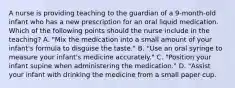 A nurse is providing teaching to the guardian of a 9-month-old infant who has a new prescription for an oral liquid medication. Which of the following points should the nurse include in the teaching? A. "Mix the medication into a small amount of your infant's formula to disguise the taste." B. "Use an oral syringe to measure your infant's medicine accurately." C. "Position your infant supine when administering the medication." D. "Assist your infant with drinking the medicine from a small paper cup.