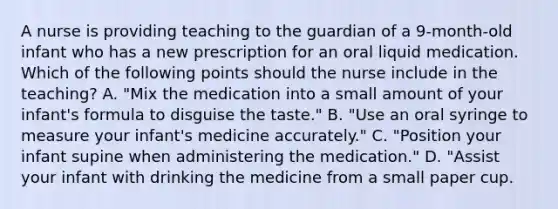 A nurse is providing teaching to the guardian of a 9-month-old infant who has a new prescription for an oral liquid medication. Which of the following points should the nurse include in the teaching? A. "Mix the medication into a small amount of your infant's formula to disguise the taste." B. "Use an oral syringe to measure your infant's medicine accurately." C. "Position your infant supine when administering the medication." D. "Assist your infant with drinking the medicine from a small paper cup.