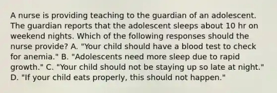 A nurse is providing teaching to the guardian of an adolescent. The guardian reports that the adolescent sleeps about 10 hr on weekend nights. Which of the following responses should the nurse provide? A. "Your child should have a blood test to check for anemia." B. "Adolescents need more sleep due to rapid growth." C. "Your child should not be staying up so late at night." D. "If your child eats properly, this should not happen."