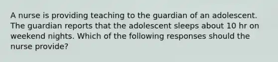 A nurse is providing teaching to the guardian of an adolescent. The guardian reports that the adolescent sleeps about 10 hr on weekend nights. Which of the following responses should the nurse provide?