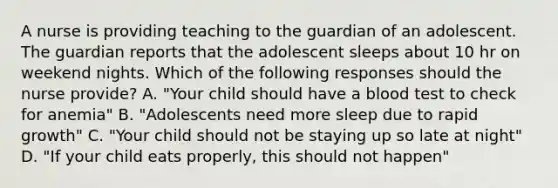 A nurse is providing teaching to the guardian of an adolescent. The guardian reports that the adolescent sleeps about 10 hr on weekend nights. Which of the following responses should the nurse provide? A. "Your child should have a blood test to check for anemia" B. "Adolescents need more sleep due to rapid growth" C. "Your child should not be staying up so late at night" D. "If your child eats properly, this should not happen"